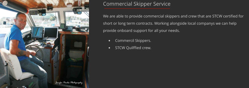 Commercial Skipper Service  We are able to provide commercial skippers and crew that are STCW certified for short or long term contracts. Working alongside local companys we can help provide onboard support for all your needs. 	Commercil Skippers. 	STCW Quilffied crew.