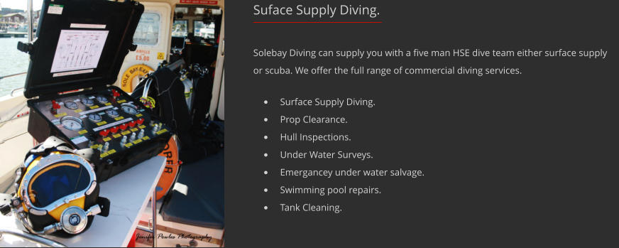 Suface Supply Diving. Solebay Diving can supply you with a five man HSE dive team either surface supply or scuba. We offer the full range of commercial diving services.  	Surface Supply Diving. 	Prop Clearance. 	Hull Inspections. 	Under Water Surveys. 	Emergancey under water salvage. 	Swimming pool repairs. 	Tank Cleaning.