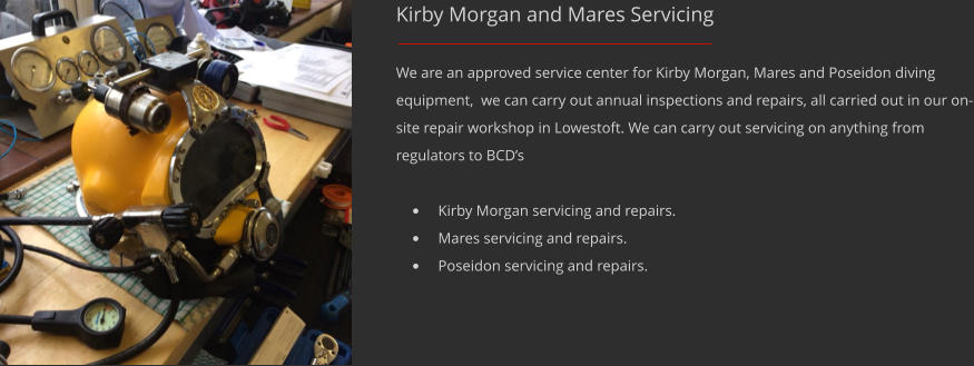 Kirby Morgan and Mares Servicing We are an approved service center for Kirby Morgan, Mares and Poseidon diving equipment,  we can carry out annual inspections and repairs, all carried out in our on-site repair workshop in Lowestoft. We can carry out servicing on anything from regulators to BCDs 	Kirby Morgan servicing and repairs. 	Mares servicing and repairs. 	Poseidon servicing and repairs.