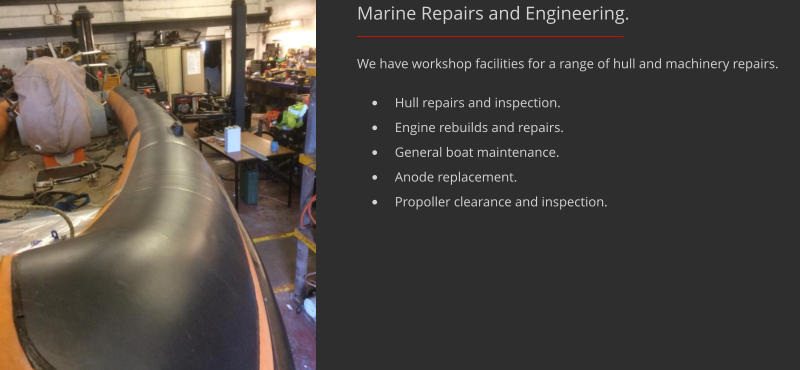 We have workshop facilities for a range of hull and machinery repairs.  Marine Repairs and Engineering. 	Hull repairs and inspection. 	Engine rebuilds and repairs. 	General boat maintenance. 	Anode replacement. 	Propoller clearance and inspection.